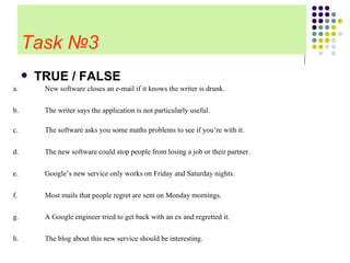 Task   № 3 TRUE / FALSE   The blog about this new service should be interesting. h. A Google engineer tried to get back with an ex and regretted it. g. Most mails that people regret are sent on Monday mornings. f. Google’s new service only works on Friday and Saturday nights . e. The new software could stop people from losing a job or their partner. d. The software asks you some maths problems to see if you’re with it . c. The writer says the application is not particularly useful . b. New software closes an e-mail if it knows the writer is drunk. a. 