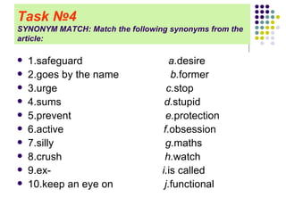Task   № 4   SYNONYM MATCH: Match the following synonyms from the article: 1.safeguard  a. desire 2.goes by the name  b. former 3.urge  c. stop 4.sums  d. stupid 5.prevent  e. protection 6.active  f. obsession 7.silly  g. maths 8.crush  h. watch 9.ex-  i. is called 10.keep an eye on  j. functional 