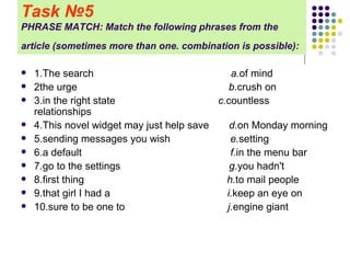 Task   № 5 PHRASE MATCH: Match the following phrases from the article (sometimes more than one. combination is possible):   1.The search  a. of mind 2the urge  b. crush on 3.in the right state  c. countless relationships 4.This novel widget may just help save  d. on Monday morning 5.sending messages you wish  e. setting 6.a default  f. in the menu bar 7.go to the settings  g. you hadn't 8.first thing  h. to mail people 9.that girl I had a  i. keep an eye on 10.sure to be one to  j. engine giant 