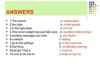 ANSWERS 1.The search  a.  engine giant 2.the urge  b.   o mail people   3.in the right state  c.  of mind   4.This novel widget may just help save  d.  countless relationships   5.sending messages you wish  e.  you hadn't 6.a default  f.  setting  7.go to the settings  g.  in the menu bar   8.first thing  h.  on Monday morning   9.that girl I had a  i.  crush on   10.sure to be one to  j.  keep an eye on  