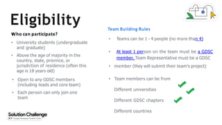 Eligibility Team Building Rules
●
Who can participate?
• University students (undergraduate
and graduate)
• Above the age of majority in the
country, state, province, or
jurisdiction of residence (often this
age is 18 years old)
• Open to any GDSC members
(including leads and core team)
• Each person can only join one
team
• Teams can be 1 - 4 people (no more than 4)
• At least 1 person on the team must be a GDSC
member. Team Representative must be a GDSC
• member (they will submit their team’s project)
• Team members can be from
Different universities
Different GDSC chapters
Different countries
 