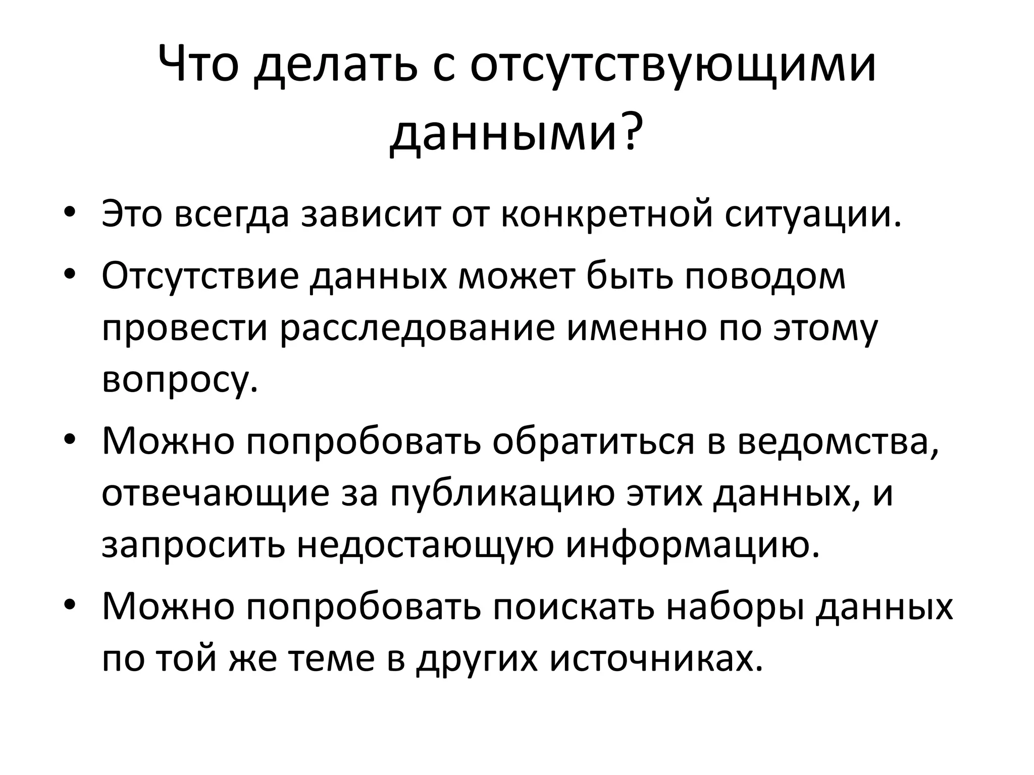Что делать с отсутствующими
данными?
• Это всегда зависит от конкретной ситуации.
• Отсутствие данных может быть поводом
провести расследование именно по этому
вопросу.
• Можно попробовать обратиться в ведомства,
отвечающие за публикацию этих данных, и
запросить недостающую информацию.
• Можно попробовать поискать наборы данных
по той же теме в других источниках.
 