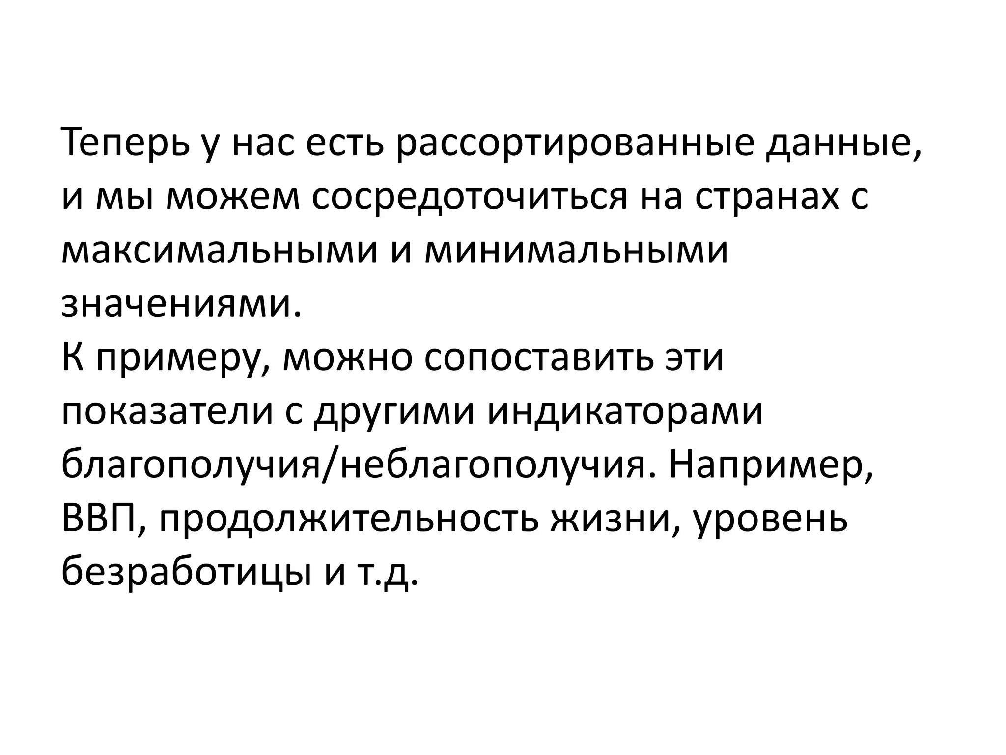 Теперь у нас есть рассортированные данные,
и мы можем сосредоточиться на странах с
максимальными и минимальными
значениями.
К примеру, можно сопоставить эти
показатели с другими индикаторами
благополучия/неблагополучия. Например,
ВВП, продолжительность жизни, уровень
безработицы и т.д.
 