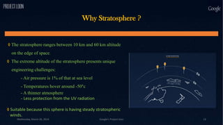 Why Stratosphere ?
◊ The stratosphere ranges between 10 km and 60 km altitude
on the edge of space.
◊ The extreme altitude of the stratosphere presents unique
engineering challenges:
- Air pressure is 1% of that at sea level
- Temperatures hover around -50°c
- A thinner atmosphere
- Less protection from the UV radiation
◊ Suitable because this sphere is having steady stratospheric
winds.
Wednesday, March 26, 2014 Google's Project loon 13
 