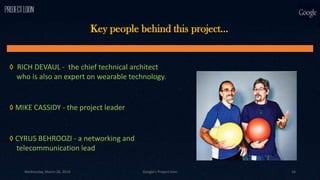 Key people behind this project…
◊ RICH DEVAUL - the chief technical architect
who is also an expert on wearable technology.
◊ MIKE CASSIDY - the project leader
◊ CYRUS BEHROOZI - a networking and
telecommunication lead
Wednesday, March 26, 2014 Google's Project loon 16
 