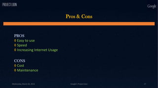 Pros & Cons
PROS
◊ Easy to use
◊ Speed
◊ Increasing Internet Usage
CONS
◊ Cost
◊ Maintenance
Wednesday, March 26, 2014 Google's Project loon 17
 