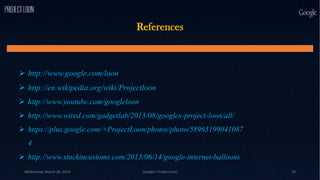 References
 http://www.google.com/loon
 http://en.wikipedia.org/wiki/Projectloon
 http://www.youtube.com/googleloon
 http://www.wired.com/gadgetlab/2013/08/googlex-project-loon/all/
 https://plus.google.com/+ProjectLoon/photos/photo/58965199041087
4
 http://www.stuckincustoms.com/2013/06/14/google-internet-balloons
Wednesday, March 26, 2014 Google's Project loon 19
 