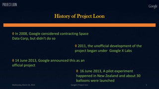 ◊ In 2008, Google considered contracting Space
Data Corp, but didn't do so
◊ 2011, the unofficial development of the
project began under Google X Labs
◊ 14 June 2013, Google announced this as an
official project
◊ 16 June 2013, A pilot experiment
happened in New Zealand and about 30
balloons were launched
History of Project Loon
Wednesday, March 26, 2014 Google's Project loon 5
 