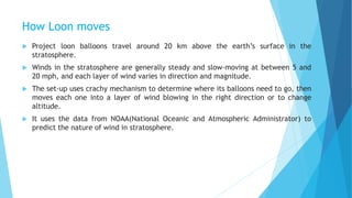 How Loon moves
 Project loon balloons travel around 20 km above the earth’s surface in the
stratosphere.
 Winds in the stratosphere are generally steady and slow-moving at between 5 and
20 mph, and each layer of wind varies in direction and magnitude.
 The set-up uses crachy mechanism to determine where its balloons need to go, then
moves each one into a layer of wind blowing in the right direction or to change
altitude.
 It uses the data from NOAA(National Oceanic and Atmospheric Administrator) to
predict the nature of wind in stratosphere.
 