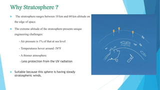 Why Stratosphere ?
 The stratosphere ranges between 10 km and 60 km altitude on
the edge of space.
 The extreme altitude of the stratosphere presents unique
engineering challenges:
- Air pressure is 1% of that at sea level
- Temperatures hover around -58°F
- A thinner atmosphere
- Less protection from the UV radiation
 Suitable because this sphere is having steady
stratospheric winds.
 