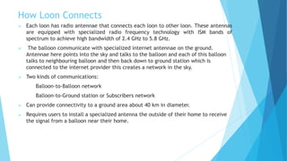 How Loon Connects
 Each loon has radio antennae that connects each loon to other loon. These antennas
are equipped with specialized radio frequency technology with ISM bands of
spectrum to achieve high bandwidth of 2.4 GHz to 5.8 GHz.
 The balloon communicate with specialized internet antennae on the ground.
Antennae here points into the sky and talks to the balloon and each of this balloon
talks to neighbouring balloon and then back down to ground station which is
connected to the internet provider this creates a network in the sky.
 Two kinds of communications:
Balloon-to-Balloon network
Balloon-to-Ground station or Subscribers network
 Can provide connectivity to a ground area about 40 km in diameter.
 Requires users to install a specialized antenna the outside of their home to receive
the signal from a balloon near their home.
 