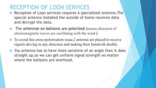 RECEPTION OF LOON SERVICES
 Reception of Loon services requires a specialized antenna.The
special antenna installed the outside of home receives data
and decrypt the data.
 The antennae on balloons are polarized (means direction of
electromagnetic waves are oscillating with the wind.)
 To avoid this cross-polorization issue,2 antenna are placed to receive
signals driving in any direction and making their bandwith double.
 The antenna has to have more sensitive of an angle than it does
straight up,so we can get uniform signal strength no matter
where the balloons are overhead.
 