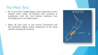 The Pilot Test
 On 16 June 2013, Google began a pilot experiment in New
Zealand where about 30 balloons were launched in
coordination with the Civil Aviation Authority from
the Tekapo area in the South Island.
 About 50 local users in and around Christchurch and
the Canterbury Region tested connections to the aerial
network using special antennas.
 