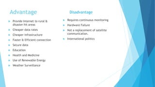 Advantage
 Provide Internet to rural &
disaster hit areas
 Cheaper data rates
 Cheaper infrastructure
 Faster & Efficient connection
 Secure data
 Education
 Health and Medicine
 Use of Renewable Energy
 Weather Surveillance
 Requires continuous monitoring
 Hardware Failure
 Not a replacement of satellite
communication.
 International politics
Disadvantage
 