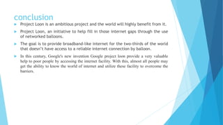 conclusion
 Project Loon is an ambitious project and the world will highly benefit from it.
 Project Loon, an initiative to help fill in those internet gaps through the use
of networked balloons.
 The goal is to provide broadband-like internet for the two-thirds of the world
that doesn’t have access to a reliable internet connection by balloon.
 In this century, Google's new invention Google project loon provide a very valuable
help to poor people by accessing the internet facility. With this, almost all people may
get the ability to know the world of internet and utilize these facility to overcome the
barriers.
 