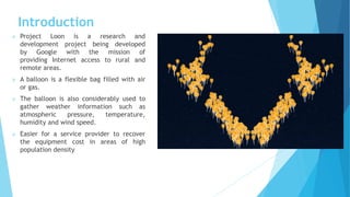Introduction
 Project Loon is a research and
development project being developed
by Google with the mission of
providing Internet access to rural and
remote areas.
 A balloon is a flexible bag filled with air
or gas.
 The balloon is also considerably used to
gather weather information such as
atmospheric pressure, temperature,
humidity and wind speed.
 Easier for a service provider to recover
the equipment cost in areas of high
population density
 