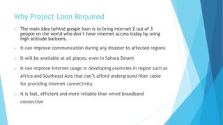 Why Project Loon Required
 The main idea behind google loon is to bring internet 2 out of 3
people on the world who don’t have internet access today by using
high altitude balloons.
 It can improve communication during any disaster to affected regions
 It will be available at all places, even in Sahara Desert
 It can improve Internet usage in developing countries in region such as
Africa and Southeast Asia that can’t afford underground fiber cable
for providing internet connectivity.
 It is fast, efficient and more reliable than wired broadband
connection
 