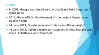 History
 In 2008, Google considered contracting Space Data Corp, but
didn't do so
 2011, the unofficial development of the project began under
Google X Labs
 14 June 2013, Google announced this as an official project
 16 June 2013, A pilot experiment happened in New Zealand and
about 30 balloons were launched
 