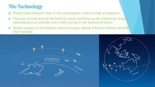 The Technology
 Project Loon balloons float in the stratosphere, twice as high as airplanes.
 They are carried around the Earth by winds and they can be steered by rising or
descending to an altitude with winds moving in the desired direction.
 People connect to the balloon network using a special Internet antenna attached to
their building
 