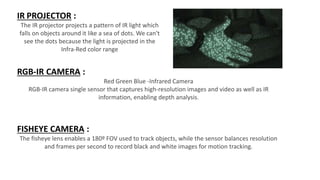 IR PROJECTOR :
The IR projector projects a pattern of IR light which
falls on objects around it like a sea of dots. We can't
see the dots because the light is projected in the
Infra-Red color range
RGB-IR CAMERA :
Red Green Blue -Infrared Camera
RGB-IR camera single sensor that captures high-resolution images and video as well as IR
information, enabling depth analysis.
FISHEYE CAMERA :
The fisheye lens enables a 180º FOV used to track objects, while the sensor balances resolution
and frames per second to record black and white images for motion tracking.
 
