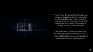 • Project Tango devices combine the camera,
gyroscope and accelerometer to estimate
six degrees of freedom motion tracking,
providing developers the ability to track 3D
motion of a device while simultaneously
creating a map of the environment.
• The phone emits pulses of infrared light
from the IR projector and records how it is
reflected back allowing it to build a detailed
depth map of the surrounding space.
 