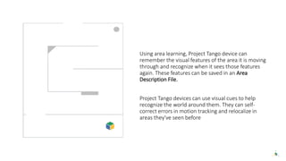 Using area learning, Project Tango device can
remember the visual features of the area it is moving
through and recognize when it sees those features
again. These features can be saved in an Area
Description File.
Project Tango devices can use visual cues to help
recognize the world around them. They can self-
correct errors in motion tracking and relocalize in
areas they've seen before
 