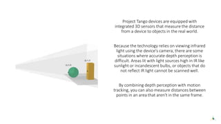 Project Tango devices are equipped with
integrated 3D sensors that measure the distance
from a device to objects in the real world.
Because the technology relies on viewing infrared
light using the device's camera, there are some
situations where accurate depth perception is
difficult. Areas lit with light sources high in IR like
sunlight or incandescent bulbs, or objects that do
not reflect IR light cannot be scanned well.
By combining depth perception with motion
tracking, you can also measure distances between
points in an area that aren't in the same frame.
 