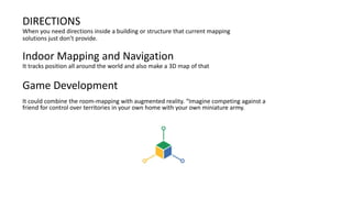 DIRECTIONS
When you need directions inside a building or structure that current mapping
solutions just don’t provide.
Indoor Mapping and Navigation
It tracks position all around the world and also make a 3D map of that
Game Development
It could combine the room-mapping with augmented reality. “Imagine competing against a
friend for control over territories in your own home with your own miniature army.
 