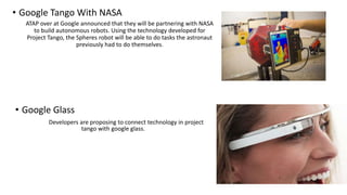 • Google Tango With NASA
ATAP over at Google announced that they will be partnering with NASA
to build autonomous robots. Using the technology developed for
Project Tango, the Spheres robot will be able to do tasks the astronaut
previously had to do themselves.
• Google Glass
Developers are proposing to connect technology in project
tango with google glass.
 