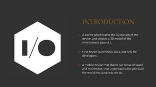 INTRODUCTION
 A device which tracks the 3D motion of the
device, and creates a 3D model of the
environment around it.
 First device launched in 2014, but only for
developers.
 A mobile device that shares our sense of space
and movement, that understands and perceives
the world the same way we do.
 