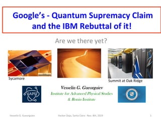 Google’s	-	Quantum	Supremacy	Claim	
and	the	IBM	Rebuttal	of	it!	
Are	we	there	yet?	
Vesselin G. Gueorguiev
Institute for Advanced Physical Studies
& Ronin Institute
Vesselin	G.	Gueorguiev	 Hacker	Dojo,	Santa	Clara	-	Nov.	8th,	2019	 1	
Sycamore	
Summit	at	Oak	Ridge		
 