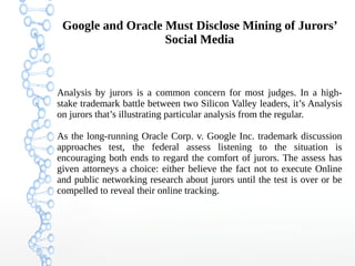 Google and Oracle Must Disclose Mining of Jurors’
Social Media
Analysis by jurors is a common concern for most judges. In a high-
stake trademark battle between two Silicon Valley leaders, it’s Analysis
on jurors that’s illustrating particular analysis from the regular.
As the long-running Oracle Corp. v. Google Inc. trademark discussion
approaches test, the federal assess listening to the situation is
encouraging both ends to regard the comfort of jurors. The assess has
given attorneys a choice: either believe the fact not to execute Online
and public networking research about jurors until the test is over or be
compelled to reveal their online tracking.
 