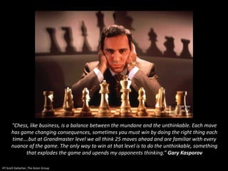 "Chess, like business, is a balance between the mundane and the unthinkable. Each move
has game changing consequences, sometimes you must win by doing the right thing each
time….but at Grandmaster level we all think 25 moves ahead and are familiar with every
nuance of the game. The only way to win at that level is to do the unthinkable, something
that explodes the game and upends my opponents thinking.” Gary Kasporov
HT Scott Gallacher, The Aston Group
 