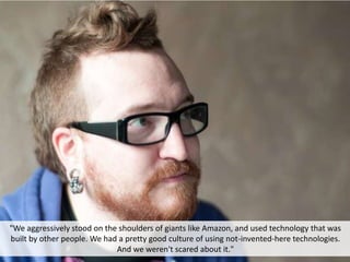 "We aggressively stood on the shoulders of giants like Amazon, and used technology that was
built by other people. We had a pretty good culture of using not-invented-here technologies.
And we weren't scared about it."
 