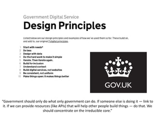 “Government should only do what only government can do. If someone else is doing it — link to
it. If we can provide resources (like APIs) that will help other people build things — do that. We
should concentrate on the irreducible core.”
 