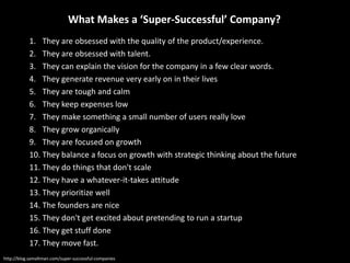 1. They are obsessed with the quality of the product/experience.
2. They are obsessed with talent.
3. They can explain the vision for the company in a few clear words.
4. They generate revenue very early on in their lives
5. They are tough and calm
6. They keep expenses low
7. They make something a small number of users really love
8. They grow organically
9. They are focused on growth
10. They balance a focus on growth with strategic thinking about the future
11. They do things that don't scale
12. They have a whatever-it-takes attitude
13. They prioritize well
14. The founders are nice
15. They don't get excited about pretending to run a startup
16. They get stuff done
17. They move fast.
http://blog.samaltman.com/super-successful-companies
What Makes a ‘Super-Successful’ Company?
 