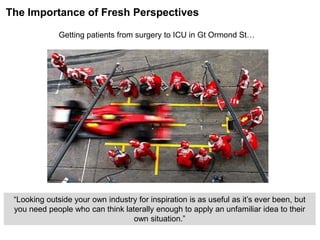 “Looking outside your own industry for inspiration is as useful as it‟s ever been, but
you need people who can think laterally enough to apply an unfamiliar idea to their
own situation.”
The Importance of Fresh Perspectives
Getting patients from surgery to ICU in Gt Ormond St…
 