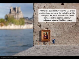 “If the late 20th Century was the age of the
multinational company, the early 21st will be
the age of the micro multinational: small
companies that operate globally”
Hal Varian, Google Chief Economist
http://little-people.blogspot.co.uk/
 