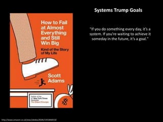 http://www.amazon.co.uk/exec/obidos/ASIN/1591846919/
"If you do something every day, it’s a
system. If you’re waiting to achieve it
someday in the future, it’s a goal."
Systems Trump Goals
 