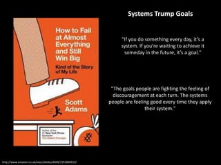 http://www.amazon.co.uk/exec/obidos/ASIN/1591846919/
"If you do something every day, it’s a
system. If you’re waiting to achieve it
someday in the future, it’s a goal."
“The goals people are fighting the feeling of
discouragement at each turn. The systems
people are feeling good every time they apply
their system."
Systems Trump Goals
 