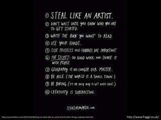 http://www.fraggl.co.uk/http://austinkleon.com/2011/03/30/how-to-steal-like-an-artist-and-9-other-things-nobody-told-me/
 