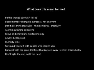 What does this mean for me?
Be the change you wish to see
But remember change is a process, not an event
Don’t just think creativity – think empirical creativity
Ask the awkward questions
Focus on behaviours, not technology
Always be learning
Humility wins.
Surround yourself with people who inspire you
Connect with the great thinking that is given away freely in this industry
Don’t fight the old, build the new!
 