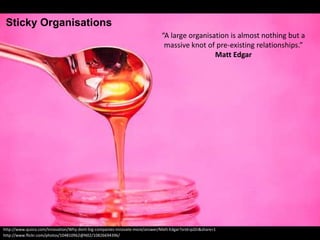 http://www.flickr.com/photos/104810962@N02/10826694396/
“A large organisation is almost nothing but a
massive knot of pre-existing relationships.”
Matt Edgar
http://www.quora.com/Innovation/Why-dont-big-companies-innovate-more/answer/Matt-Edgar?srid=pJZn&share=1
Sticky Organisations
 