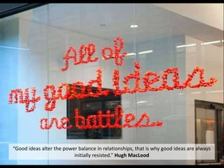 “Good ideas alter the power balance in relationships, that is why good ideas are always
initially resisted.” Hugh MacLeod
 