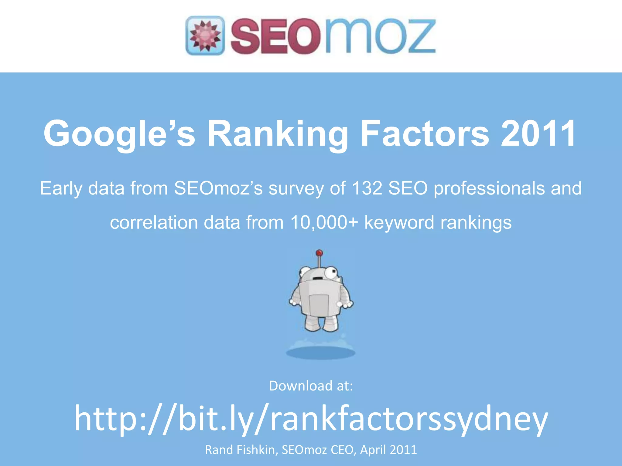 Google’s Ranking Factors 2011
Early data from SEOmoz’s survey of 132 SEO professionals and
       correlation data from 10,000+ keyword rankings




                            Download at:

   http://bit.ly/rankfactorssydney
                  Rand Fishkin, SEOmoz CEO, April 2011
 