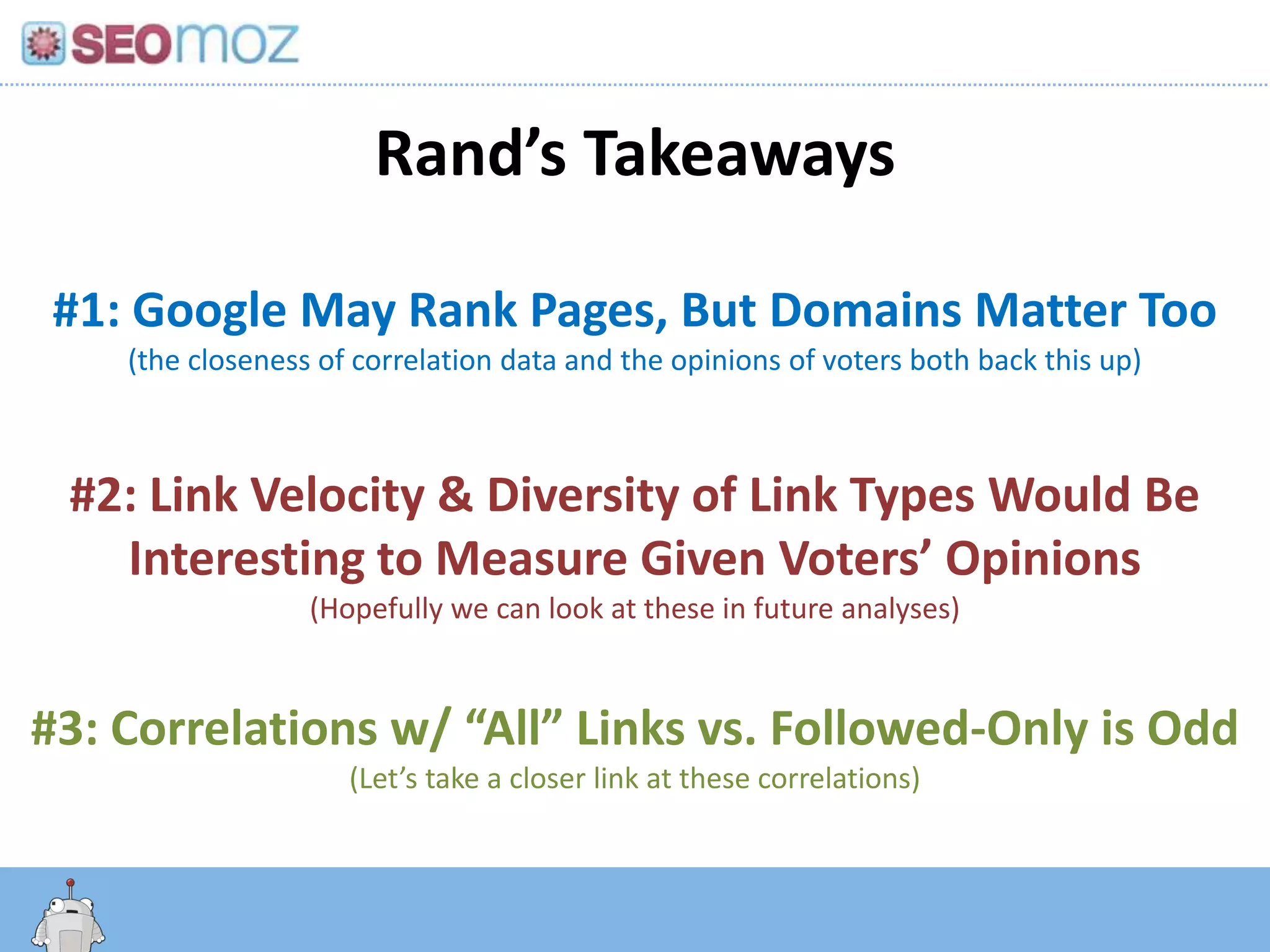 Rand’s Takeaways

 #1: Google May Rank Pages, But Domains Matter Too
    (the closeness of correlation data and the opinions of voters both back this up)



 #2: Link Velocity & Diversity of Link Types Would Be
   Interesting to Measure Given Voters’ Opinions
                  (Hopefully we can look at these in future analyses)


#3: Correlations w/ “All” Links vs. Followed-Only is Odd
                     (Let’s take a closer link at these correlations)


       http:/googleblog.blogspot.com/2010/06/our-new-search-index-caffeine.html
 