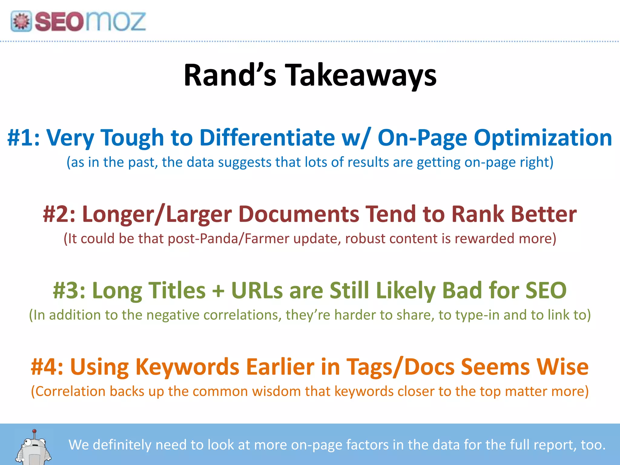 Rand’s Takeaways
#1: Very Tough to Differentiate w/ On-Page Optimization
       (as in the past, the data suggests that lots of results are getting on-page right)


   #2: Longer/Larger Documents Tend to Rank Better
      (It could be that post-Panda/Farmer update, robust content is rewarded more)


     #3: Long Titles + URLs are Still Likely Bad for SEO
 (In addition to the negative correlations, they’re harder to share, to type-in and to link to)


  #4: Using Keywords Earlier in Tags/Docs Seems Wise
  (Correlation backs up the common wisdom that keywords closer to the top matter more)


        http:/googleblog.blogspot.com/2010/06/our-new-search-index-caffeine.html
       We definitely need to look at more on-page factors in the data for the full report, too.
 