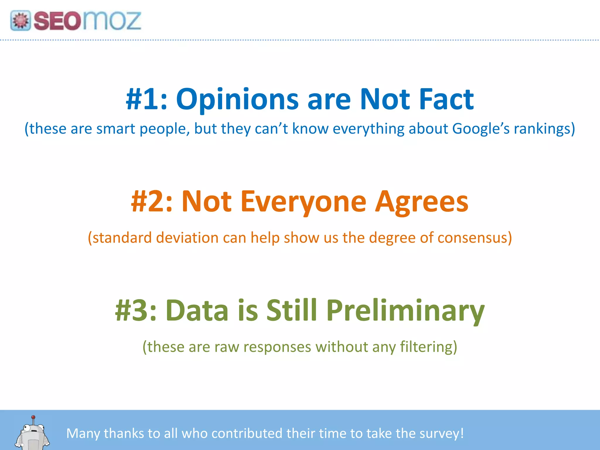 #1: Opinions are Not Fact
(these are smart people, but they can’t know everything about Google’s rankings)



               #2: Not Everyone Agrees
         (standard deviation can help show us the degree of consensus)



             #3: Data is Still Preliminary
                 (these are raw responses without any filtering)



       http:/googleblog.blogspot.com/2010/06/our-new-search-index-caffeine.html
      Many thanks to all who contributed their time to take the survey!
 