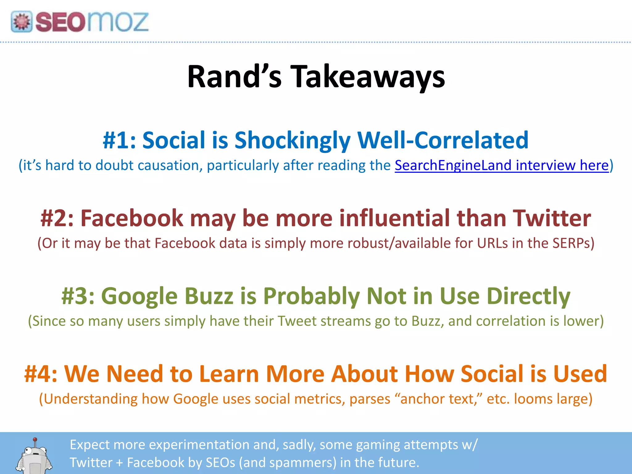 Rand’s Takeaways
             #1: Social is Shockingly Well-Correlated
(it’s hard to doubt causation, particularly after reading the SearchEngineLand interview here)


   #2: Facebook may be more influential than Twitter
  (Or it may be that Facebook data is simply more robust/available for URLs in the SERPs)


      #3: Google Buzz is Probably Not in Use Directly
 (Since so many users simply have their Tweet streams go to Buzz, and correlation is lower)


#4: We Need to Learn More About How Social is Used
   (Understanding how Google uses social metrics, parses “anchor text,” etc. looms large)

        Expect more experimentation and, sadly, some gaming attempts w/
          http:/googleblog.blogspot.com/2010/06/our-new-search-index-caffeine.html
        Twitter + Facebook by SEOs (and spammers) in the future.
 