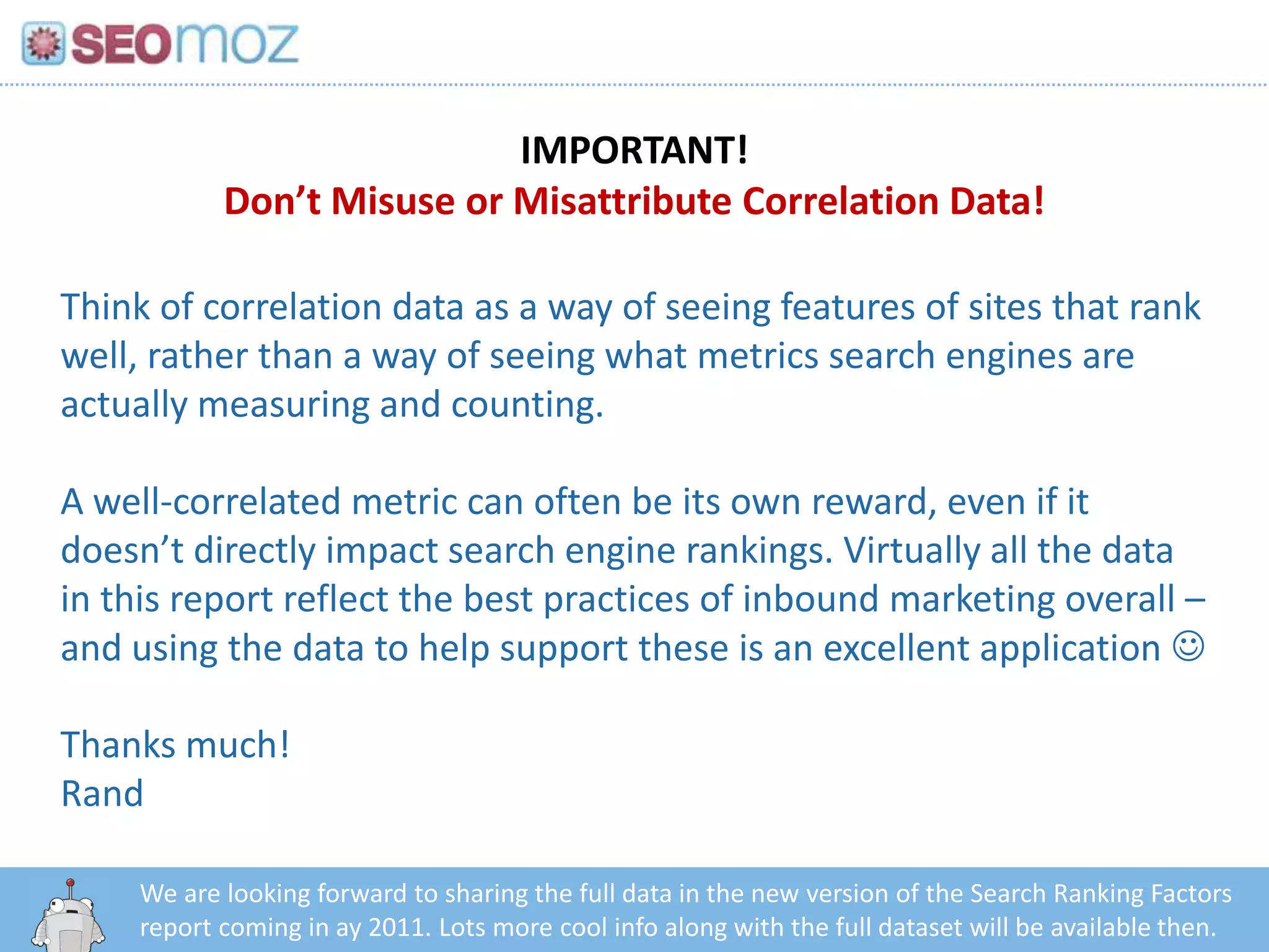 IMPORTANT!
            Don’t Misuse or Misattribute Correlation Data!

Think of correlation data as a way of seeing features of sites that rank
well, rather than a way of seeing what metrics search engines are
actually measuring and counting.

A well-correlated metric can often be its own reward, even if it
doesn’t directly impact search engine rankings. Virtually all the data
in this report reflect the best practices of inbound marketing overall –
and using the data to help support these is an excellent application 

Thanks much!
Rand

     We are looking forward to sharing the full data in the new version of the Search Ranking Factors
        http:/googleblog.blogspot.com/2010/06/our-new-search-index-caffeine.html
     report coming in ay 2011. Lots more cool info along with the full dataset will be available then.
 